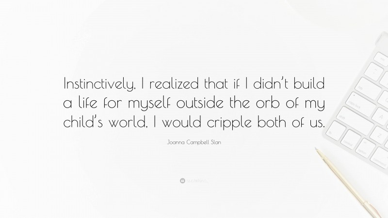 Joanna Campbell Slan Quote: “Instinctively, I realized that if I didn’t build a life for myself outside the orb of my child’s world, I would cripple both of us.”