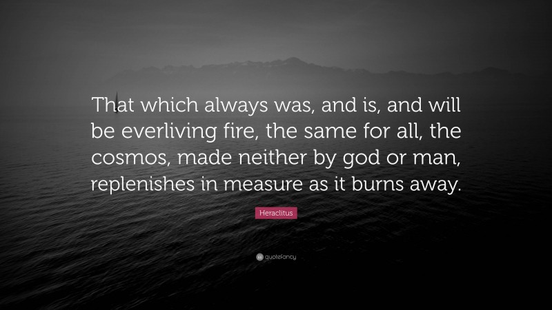 Heraclitus Quote: “That which always was, and is, and will be everliving fire, the same for all, the cosmos, made neither by god or man, replenishes in measure as it burns away.”