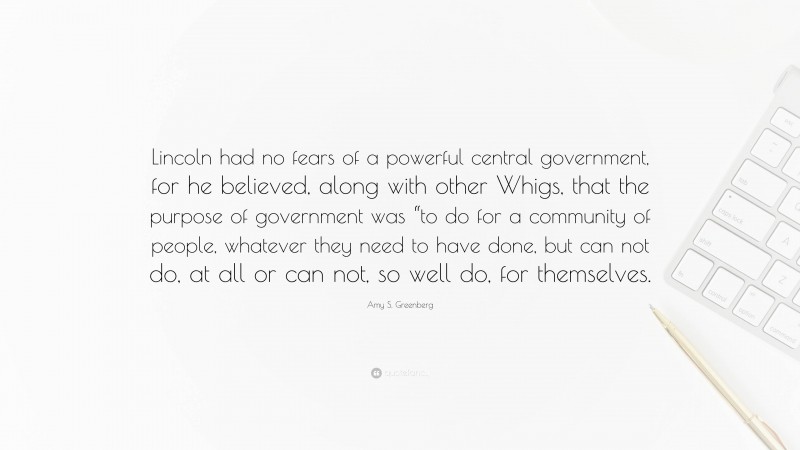Amy S. Greenberg Quote: “Lincoln had no fears of a powerful central government, for he believed, along with other Whigs, that the purpose of government was “to do for a community of people, whatever they need to have done, but can not do, at all or can not, so well do, for themselves.”