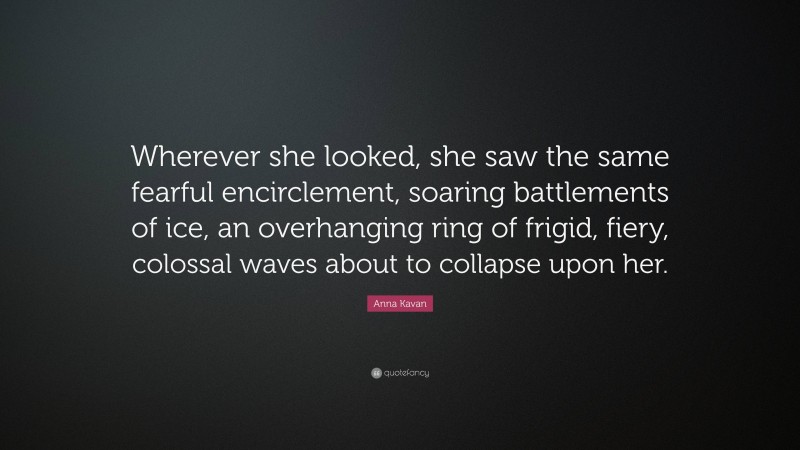 Anna Kavan Quote: “Wherever she looked, she saw the same fearful encirclement, soaring battlements of ice, an overhanging ring of frigid, fiery, colossal waves about to collapse upon her.”