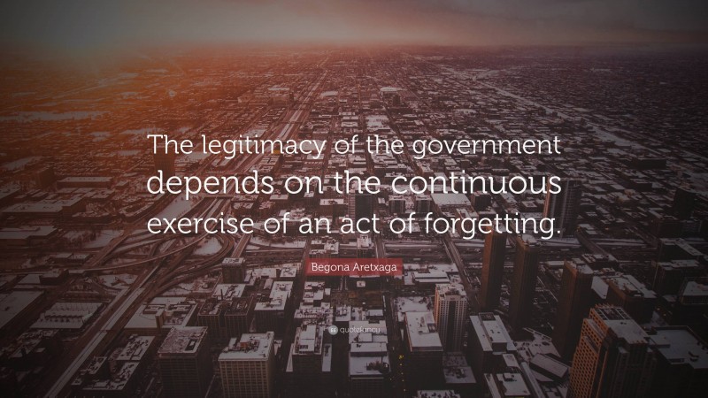 Begona Aretxaga Quote: “The legitimacy of the government depends on the continuous exercise of an act of forgetting.”