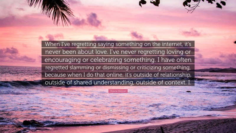 Shauna Niequist Quote: “When I’ve regretting saying something on the internet, it’s never been about love. I’ve never regretting loving or encouraging or celebrating something. I have often regretted slamming or dismissing or criticizing something, because when I do that online, it’s outside of relationship, outside of shared understanding, outside of context. I.”