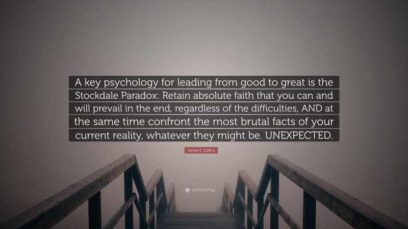 James C. Collins Quote: “A key psychology for leading from good to great is the Stockdale Paradox: Retain absolute faith that you can and will prevail in the end, regardless of the difficulties, AND at the same time confront the most brutal facts of your current reality, whatever they might be. UNEXPECTED.”