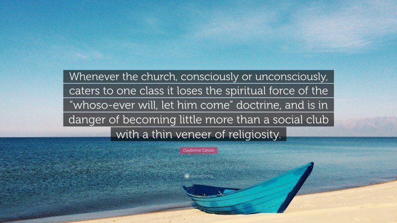 Clayborne Carson Quote: “Whenever the church, consciously or unconsciously, caters to one class it loses the spiritual force of the “whoso-ever will, let him come” doctrine, and is in danger of becoming little more than a social club with a thin veneer of religiosity.”