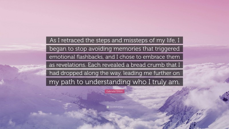 Gabrielle Union Quote: “As I retraced the steps and missteps of my life, I began to stop avoiding memories that triggered emotional flashbacks, and I chose to embrace them as revelations. Each revealed a bread crumb that I had dropped along the way, leading me further on my path to understanding who I truly am.”