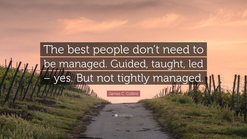 James C. Collins Quote: “The best people don’t need to be managed. Guided, taught, led – yes. But not tightly managed.”