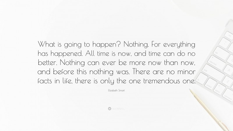 Elizabeth Smart Quote: “What is going to happen? Nothing. For everything has happened. All time is now, and time can do no better. Nothing can ever be more now than now, and before this nothing was. There are no minor facts in life, there is only the one tremendous one.”