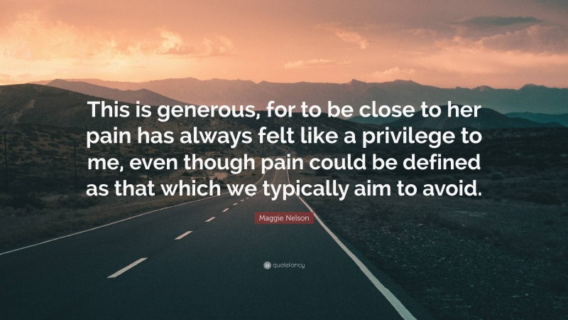 Maggie Nelson Quote: “This is generous, for to be close to her pain has always felt like a privilege to me, even though pain could be defined as that which we typically aim to avoid.”