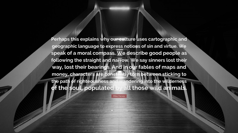 Miles Harvey Quote: “Perhaps this explains why our culture uses cartographic and geographic language to express notions of sin and virtue. We speak of a moral compass. We describe good people as following the straight and narrow. We say sinners lost their way, lost their bearings. And in our fables of maps and money, characters are constantly torn between sticking to the path of righteousness and wandering into the wilderness of the soul, populated by all those wild animals.”