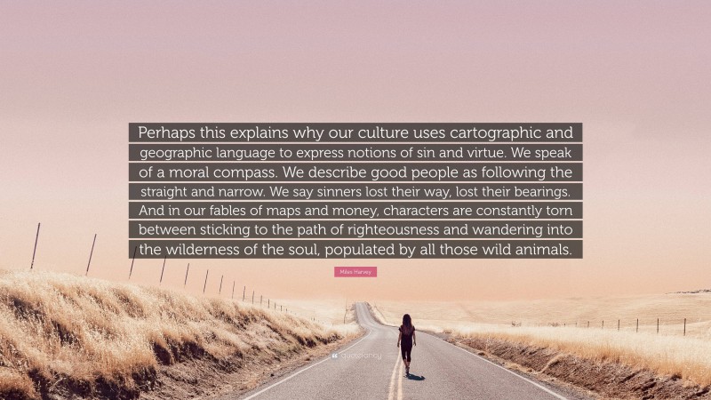 Miles Harvey Quote: “Perhaps this explains why our culture uses cartographic and geographic language to express notions of sin and virtue. We speak of a moral compass. We describe good people as following the straight and narrow. We say sinners lost their way, lost their bearings. And in our fables of maps and money, characters are constantly torn between sticking to the path of righteousness and wandering into the wilderness of the soul, populated by all those wild animals.”