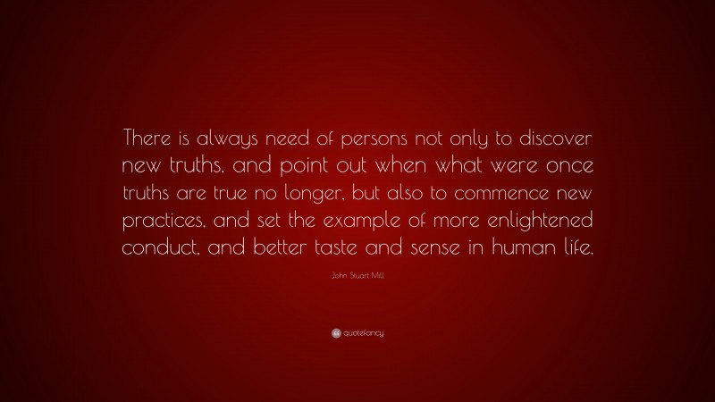 John Stuart Mill Quote: “There is always need of persons not only to discover new truths, and point out when what were once truths are true no longer, but also to commence new practices, and set the example of more enlightened conduct, and better taste and sense in human life.”