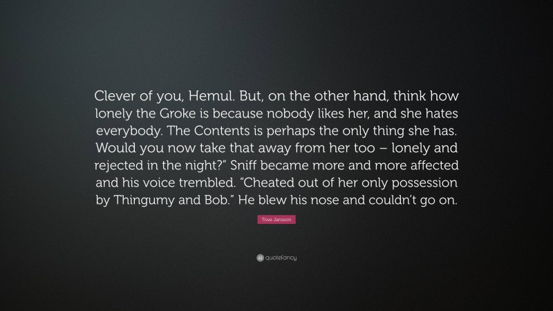 Tove Jansson Quote: “Clever of you, Hemul. But, on the other hand, think how lonely the Groke is because nobody likes her, and she hates everybody. The Contents is perhaps the only thing she has. Would you now take that away from her too – lonely and rejected in the night?” Sniff became more and more affected and his voice trembled. “Cheated out of her only possession by Thingumy and Bob.” He blew his nose and couldn’t go on.”