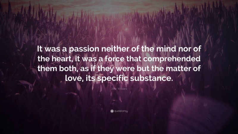 John Williams Quote: “It was a passion neither of the mind nor of the heart, it was a force that comprehended them both, as if they were but the matter of love, its specific substance.”