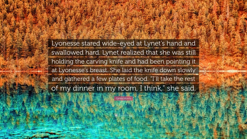 Gerald Morris Quote: “Lyonesse stared wide-eyed at Lynet’s hand and swallowed hard. Lynet realized that she was still holding the carving knife and had been pointing it at Lyonesse’s breast. She laid the knife down slowly and gathered a few plates of food. “I’ll take the rest of my dinner in my room, I think,” she said.”