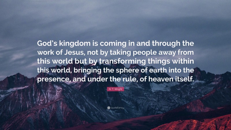 N. T. Wright Quote: “God’s kingdom is coming in and through the work of Jesus, not by taking people away from this world but by transforming things within this world, bringing the sphere of earth into the presence, and under the rule, of heaven itself.”