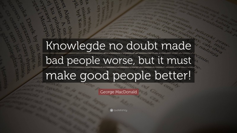 George MacDonald Quote: “Knowlegde no doubt made bad people worse, but it must make good people better!”