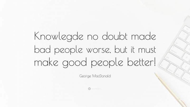 George MacDonald Quote: “Knowlegde no doubt made bad people worse, but it must make good people better!”