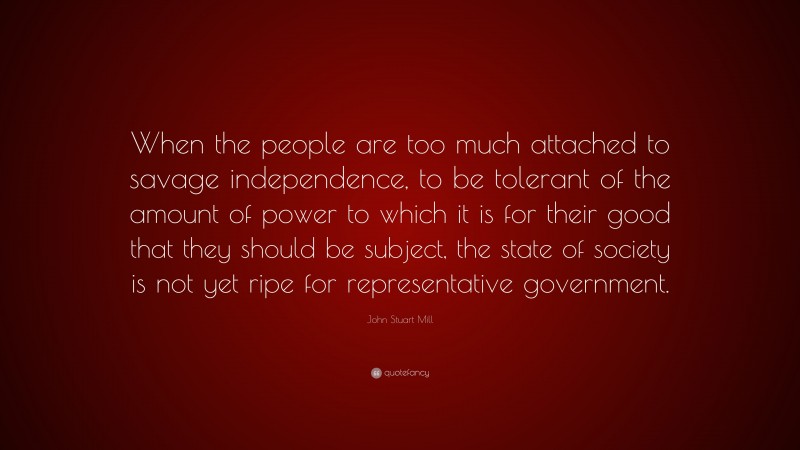 John Stuart Mill Quote: “When the people are too much attached to savage independence, to be tolerant of the amount of power to which it is for their good that they should be subject, the state of society is not yet ripe for representative government.”