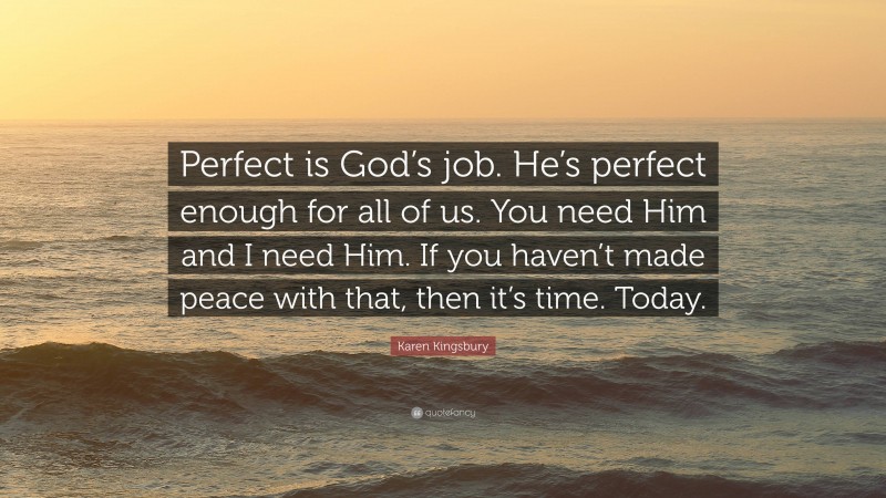 Karen Kingsbury Quote: “Perfect is God’s job. He’s perfect enough for all of us. You need Him and I need Him. If you haven’t made peace with that, then it’s time. Today.”