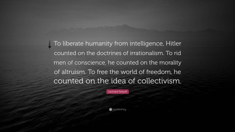 Leonard Peikoff Quote: “To liberate humanity from intelligence, Hitler counted on the doctrines of irrationalism. To rid men of conscience, he counted on the morality of altruism. To free the world of freedom, he counted on the idea of collectivism.”