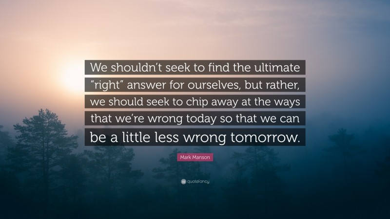 Mark Manson Quote: “We shouldn’t seek to find the ultimate “right” answer for ourselves, but rather, we should seek to chip away at the ways that we’re wrong today so that we can be a little less wrong tomorrow.”