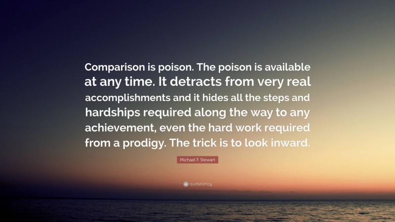 Michael F. Stewart Quote: “Comparison is poison. The poison is available at any time. It detracts from very real accomplishments and it hides all the steps and hardships required along the way to any achievement, even the hard work required from a prodigy. The trick is to look inward.”