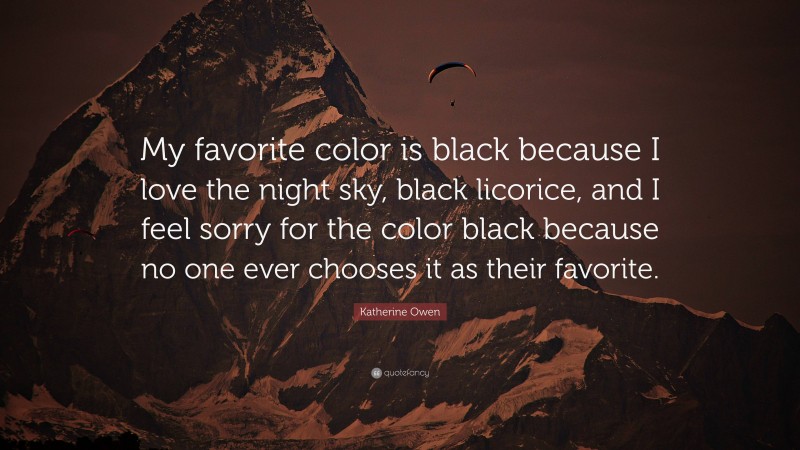 Katherine Owen Quote: “My favorite color is black because I love the night sky, black licorice, and I feel sorry for the color black because no one ever chooses it as their favorite.”