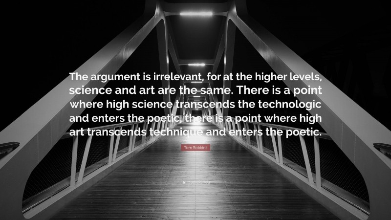 Tom Robbins Quote: “The argument is irrelevant, for at the higher levels, science and art are the same. There is a point where high science transcends the technologic and enters the poetic, there is a point where high art transcends technique and enters the poetic.”