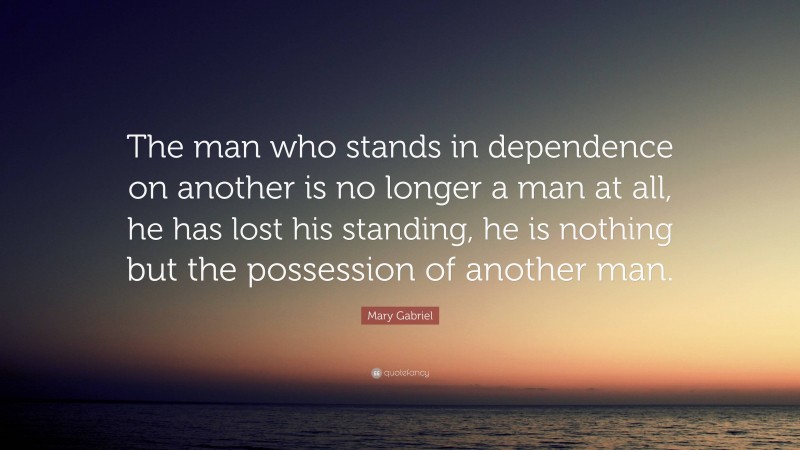 Mary Gabriel Quote: “The man who stands in dependence on another is no longer a man at all, he has lost his standing, he is nothing but the possession of another man.”