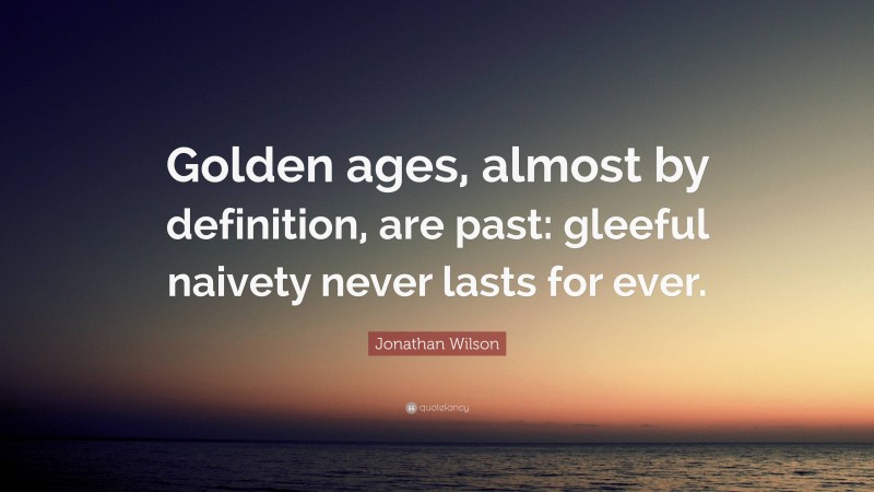 Jonathan Wilson Quote: “Golden ages, almost by definition, are past: gleeful naivety never lasts for ever.”