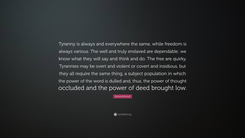 Richard Mitchell Quote: “Tyranny is always and everywhere the same, while freedom is always various. The well and truly enslaved are dependable; we know what they will say and think and do. The free are quirky. Tyrannies may be overt and violent or covert and insidious, but they all require the same thing, a subject population in which the power of the word is dulled and, thus, the power of thought occluded and the power of deed brought low.”