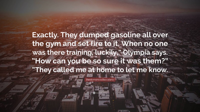Pierdomenico Baccalario Quote: “Exactly. They dumped gasoline all over the gym and set fire to it. When no one was there training, luckily,” Olympia says. “How can you be so sure it was them?” “They called me at home to let me know.”