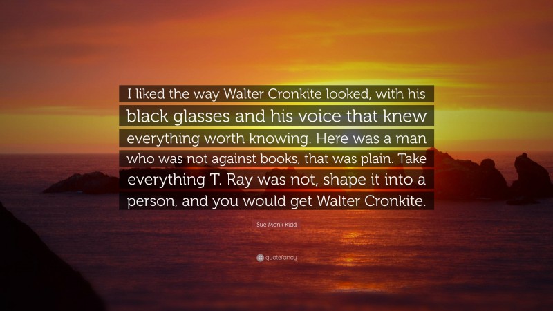 Sue Monk Kidd Quote: “I liked the way Walter Cronkite looked, with his black glasses and his voice that knew everything worth knowing. Here was a man who was not against books, that was plain. Take everything T. Ray was not, shape it into a person, and you would get Walter Cronkite.”