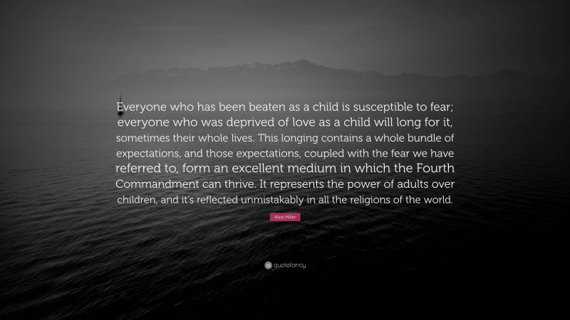 Alice Miller Quote: “Everyone who has been beaten as a child is susceptible to fear; everyone who was deprived of love as a child will long for it, sometimes their whole lives. This longing contains a whole bundle of expectations, and those expectations, coupled with the fear we have referred to, form an excellent medium in which the Fourth Commandment can thrive. It represents the power of adults over children, and it’s reflected unmistakably in all the religions of the world.”