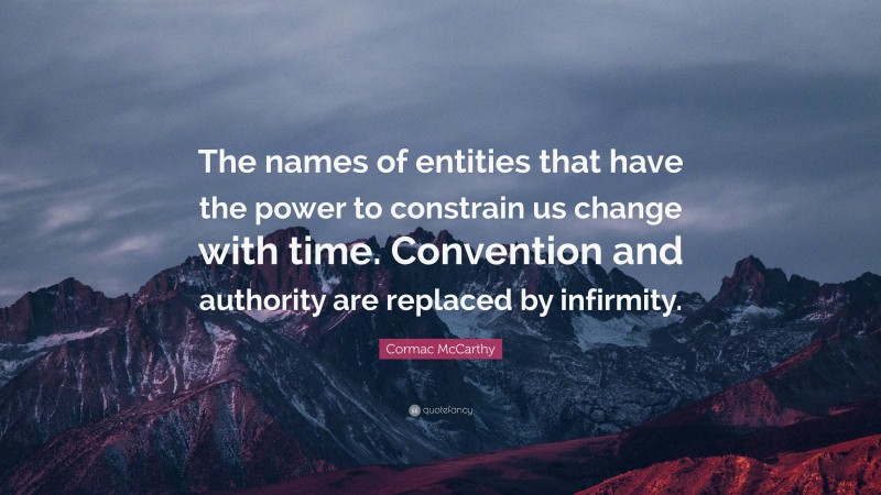 Cormac McCarthy Quote: “The names of entities that have the power to constrain us change with time. Convention and authority are replaced by infirmity.”