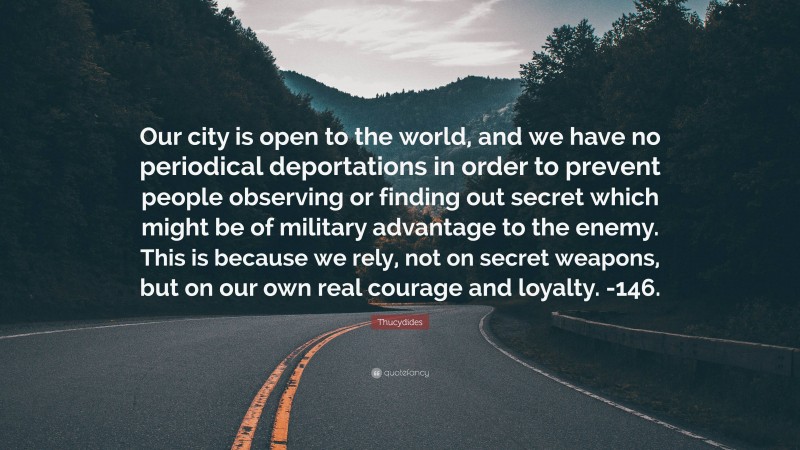 Thucydides Quote: “Our city is open to the world, and we have no periodical deportations in order to prevent people observing or finding out secret which might be of military advantage to the enemy. This is because we rely, not on secret weapons, but on our own real courage and loyalty. -146.”