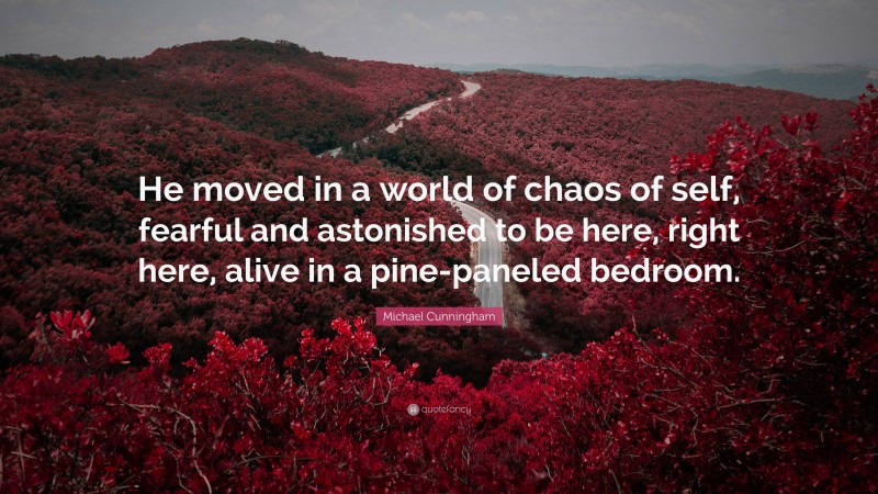 Michael Cunningham Quote: “He moved in a world of chaos of self, fearful and astonished to be here, right here, alive in a pine-paneled bedroom.”