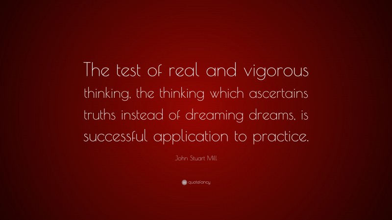John Stuart Mill Quote: “The test of real and vigorous thinking, the thinking which ascertains truths instead of dreaming dreams, is successful application to practice.”