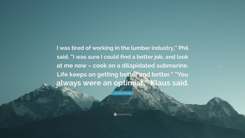 Lemony Snicket Quote: “I was tired of working in the lumber industry,” Phil said. “I was sure I could find a better job, and look at me now – cook on a dilapidated submarine. Life keeps on getting better and better.” “You always were an optimist,” Klaus said.”