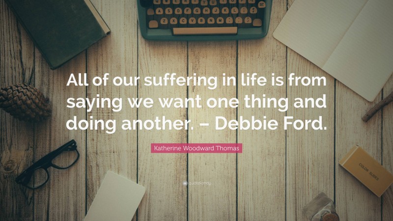 Katherine Woodward Thomas Quote: “All of our suffering in life is from saying we want one thing and doing another. – Debbie Ford.”