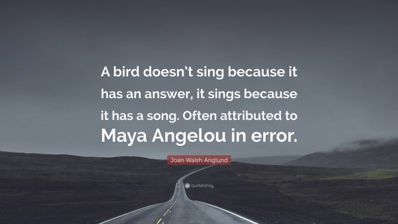 Joan Walsh Anglund Quote: “A bird doesn’t sing because it has an answer, it sings because it has a song. Often attributed to Maya Angelou in error.”