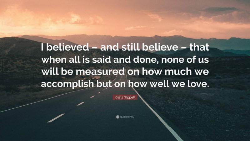 Krista Tippett Quote: “I believed – and still believe – that when all is said and done, none of us will be measured on how much we accomplish but on how well we love.”