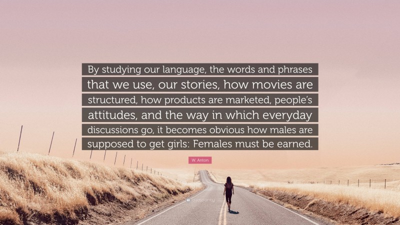 W. Anton Quote: “By studying our language, the words and phrases that we use, our stories, how movies are structured, how products are marketed, people’s attitudes, and the way in which everyday discussions go, it becomes obvious how males are supposed to get girls: Females must be earned.”