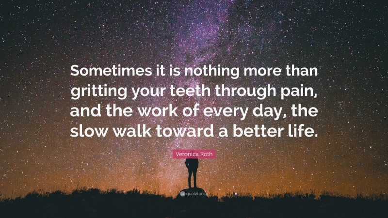 Veronica Roth Quote: “Sometimes it is nothing more than gritting your teeth through pain, and the work of every day, the slow walk toward a better life.”