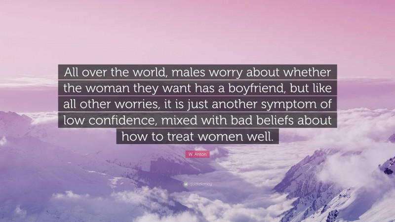 W. Anton Quote: “All over the world, males worry about whether the woman they want has a boyfriend, but like all other worries, it is just another symptom of low confidence, mixed with bad beliefs about how to treat women well.”