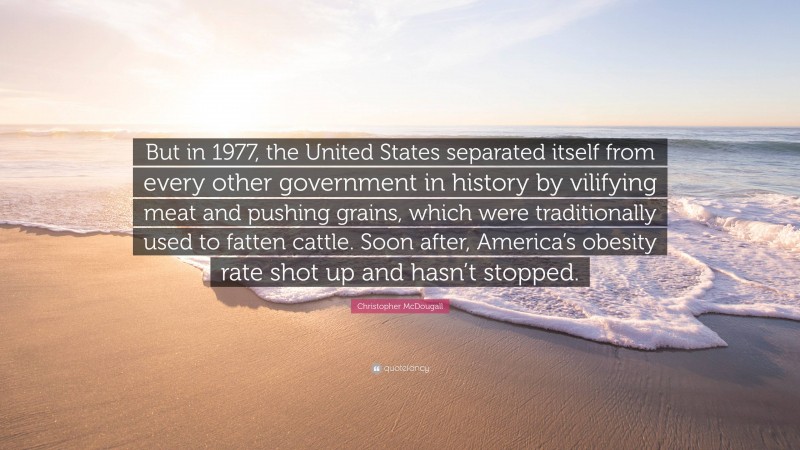 Christopher McDougall Quote: “But in 1977, the United States separated itself from every other government in history by vilifying meat and pushing grains, which were traditionally used to fatten cattle. Soon after, America’s obesity rate shot up and hasn’t stopped.”