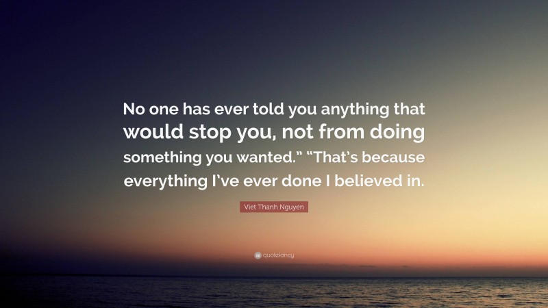 Viet Thanh Nguyen Quote: “No one has ever told you anything that would stop you, not from doing something you wanted.” “That’s because everything I’ve ever done I believed in.”