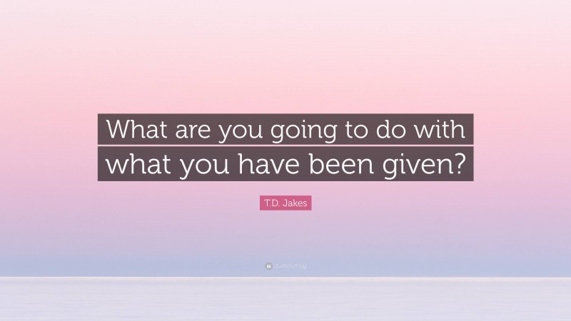 T.D. Jakes Quote: “What are you going to do with what you have been given?”