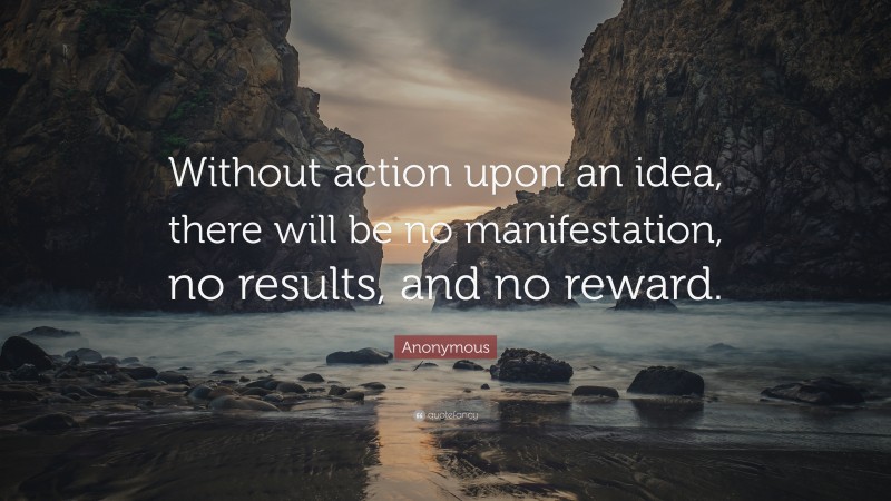 Anonymous Quote: “Without action upon an idea, there will be no manifestation, no results, and no reward.”