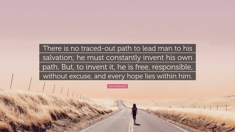 Sarah Bakewell Quote: “There is no traced-out path to lead man to his salvation; he must constantly invent his own path. But, to invent it, he is free, responsible, without excuse, and every hope lies within him.”